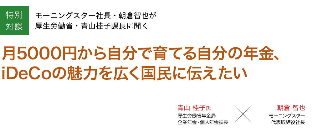 特別対談 月5000円から自分で育てる自分の年金、iDeCoの魅力を広く国民に伝えたい＝モーニングスター社長・朝倉智也が厚生労働省・青山桂子課長に聞く